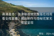 高清直击：张津瑜视频完整版在线观看全程直播，幕后制作与隐秘花絮无保留呈现