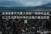 张津瑜事件内幕大揭秘：视频中吕总与卫生间黑料纷争的全程内幕追踪报道
