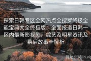 探索日韩专区全网热点全搜罗终极全能宝典大全终极版：全面报道日韩一区内最新影视剧、综艺及明星资讯及幕后故事全解析