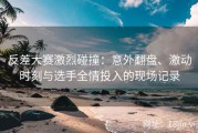 反差大赛激烈碰撞：意外翻盘、激动时刻与选手全情投入的现场记录