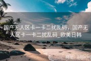 国产无人区卡一卡二扰乱码，国产无人区卡一卡二扰乱码_欧美日韩