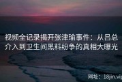视频全记录揭开张津瑜事件：从吕总介入到卫生间黑料纷争的真相大曝光