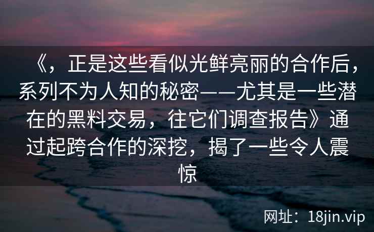 《，正是这些看似光鲜亮丽的合作后，系列不为人知的秘密——尤其是一些潜在的黑料交易，往它们调查报告》通过起跨合作的深挖，揭了一些令人震惊