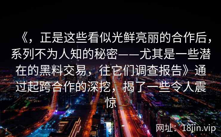 《，正是这些看似光鲜亮丽的合作后，系列不为人知的秘密——尤其是一些潜在的黑料交易，往它们调查报告》通过起跨合作的深挖，揭了一些令人震惊
