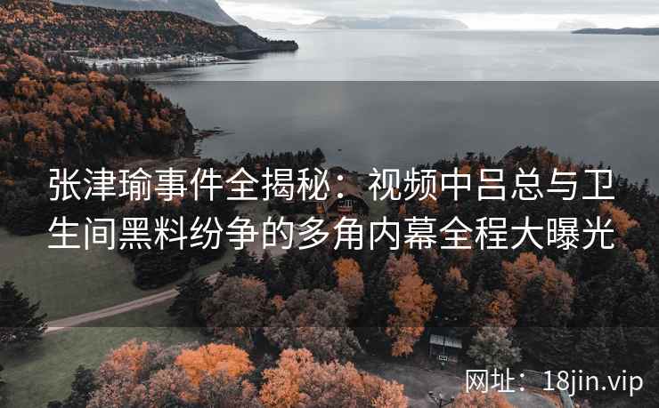 张津瑜事件全揭秘：视频中吕总与卫生间黑料纷争的多角内幕全程大曝光