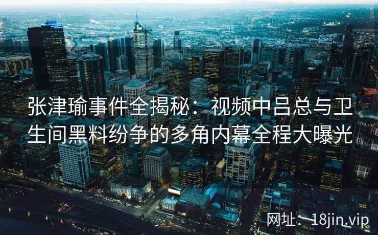 张津瑜事件全揭秘：视频中吕总与卫生间黑料纷争的多角内幕全程大曝光