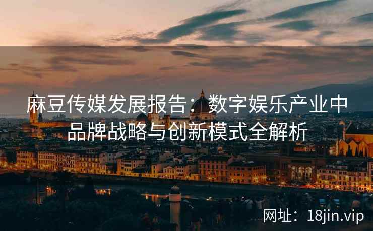 麻豆传媒发展报告：数字娱乐产业中品牌战略与创新模式全解析