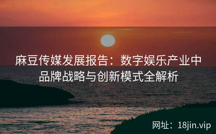 麻豆传媒发展报告：数字娱乐产业中品牌战略与创新模式全解析