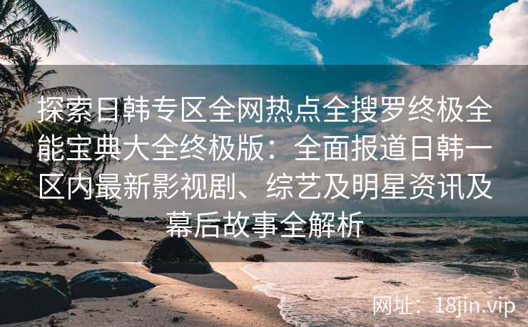 探索日韩专区全网热点全搜罗终极全能宝典大全终极版：全面报道日韩一区内最新影视剧、综艺及明星资讯及幕后故事全解析