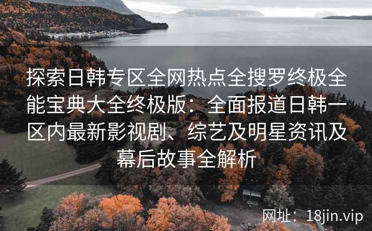 探索日韩专区全网热点全搜罗终极全能宝典大全终极版：全面报道日韩一区内最新影视剧、综艺及明星资讯及幕后故事全解析