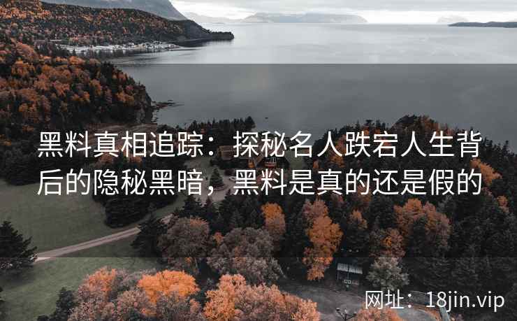 黑料真相追踪：探秘名人跌宕人生背后的隐秘黑暗，黑料是真的还是假的