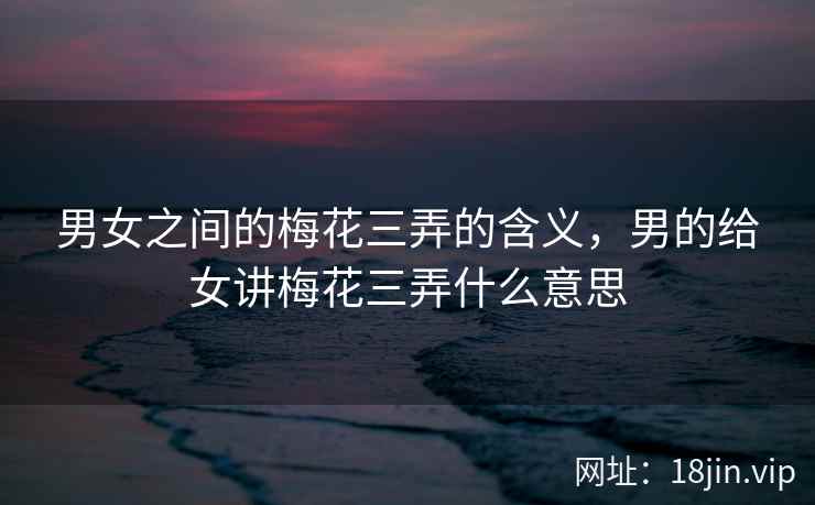 男女之间的梅花三弄的含义，男的给女讲梅花三弄什么意思