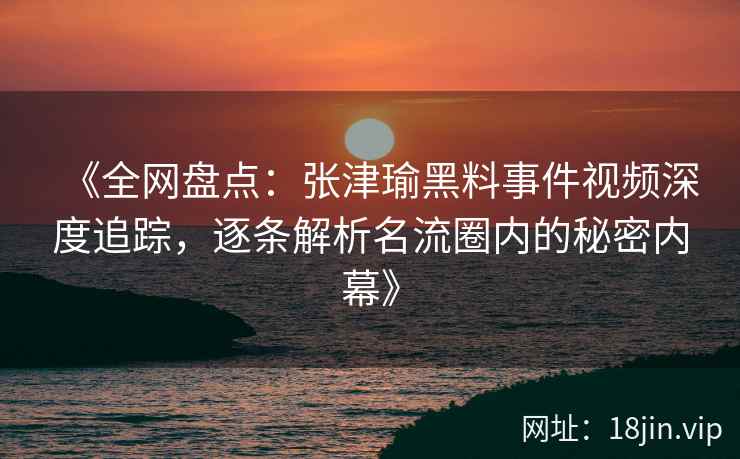 《全网盘点：张津瑜黑料事件视频深度追踪，逐条解析名流圈内的秘密内幕》