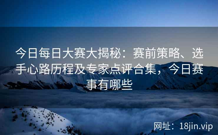 今日每日大赛大揭秘：赛前策略、选手心路历程及专家点评合集，今日赛事有哪些