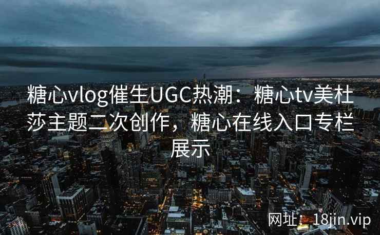 糖心vlog催生UGC热潮：糖心tv美杜莎主题二次创作，糖心在线入口专栏展示