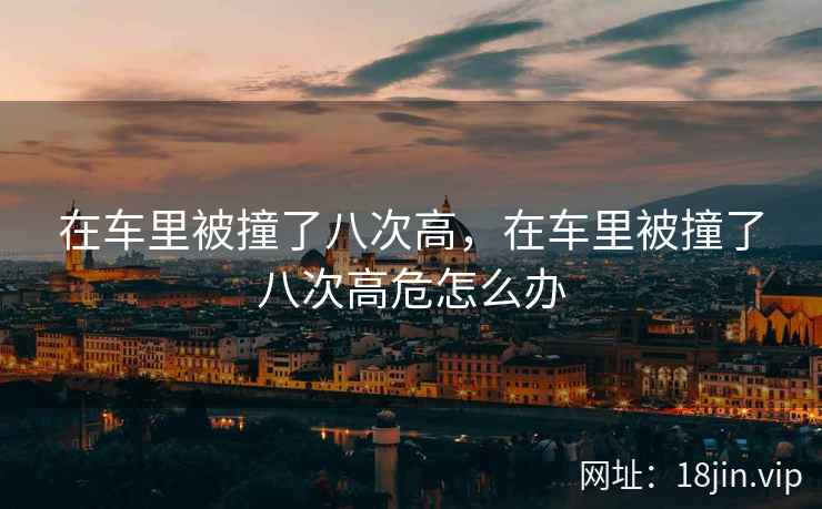 在车里被撞了八次高，在车里被撞了八次高危怎么办