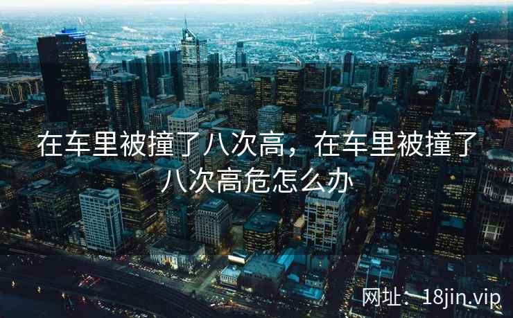 在车里被撞了八次高，在车里被撞了八次高危怎么办