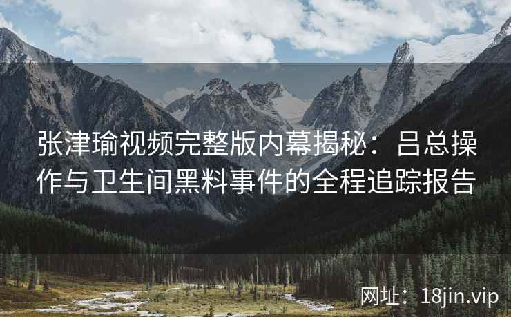 张津瑜视频完整版内幕揭秘：吕总操作与卫生间黑料事件的全程追踪报告