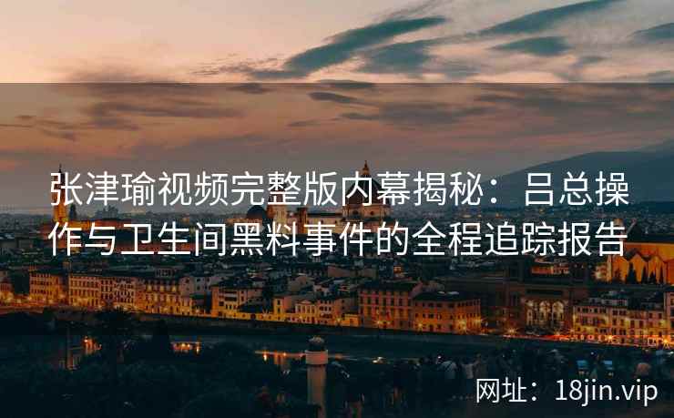 张津瑜视频完整版内幕揭秘：吕总操作与卫生间黑料事件的全程追踪报告