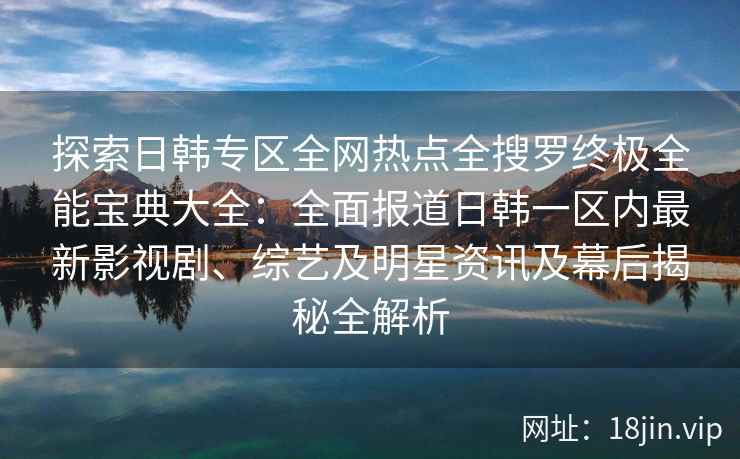探索日韩专区全网热点全搜罗终极全能宝典大全：全面报道日韩一区内最新影视剧、综艺及明星资讯及幕后揭秘全解析