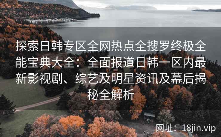 探索日韩专区全网热点全搜罗终极全能宝典大全：全面报道日韩一区内最新影视剧、综艺及明星资讯及幕后揭秘全解析