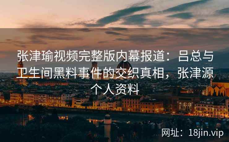 张津瑜视频完整版内幕报道：吕总与卫生间黑料事件的交织真相，张津源个人资料