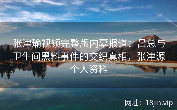 张津瑜视频完整版内幕报道：吕总与卫生间黑料事件的交织真相，张津源个人资料