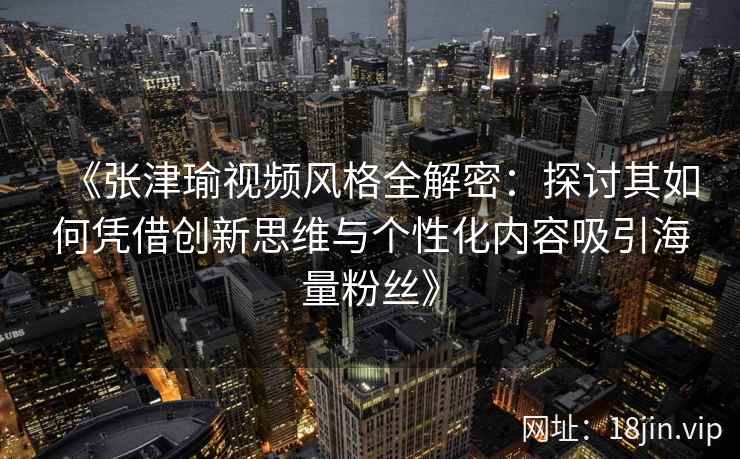 《张津瑜视频风格全解密：探讨其如何凭借创新思维与个性化内容吸引海量粉丝》