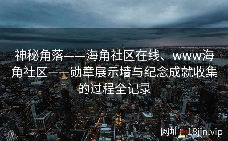 神秘角落——海角社区在线、www海角社区——勋章展示墙与纪念成就收集的过程全记录