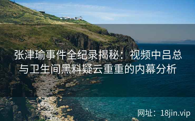 张津瑜事件全纪录揭秘：视频中吕总与卫生间黑料疑云重重的内幕分析