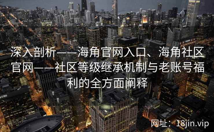 深入剖析——海角官网入口、海角社区官网——社区等级继承机制与老账号福利的全方面阐释