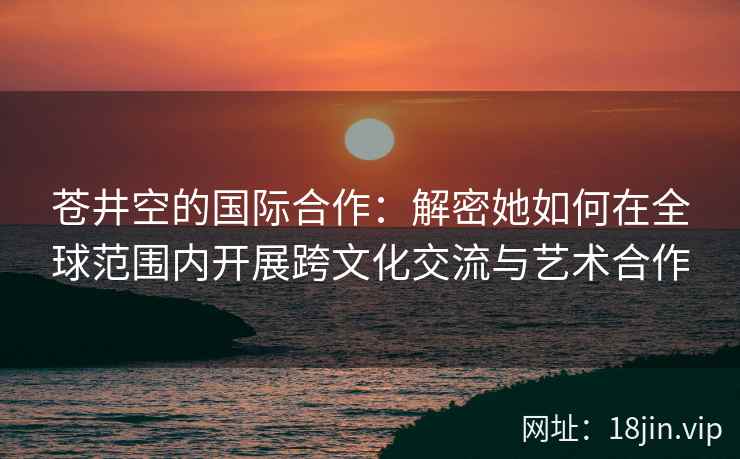 苍井空的国际合作：解密她如何在全球范围内开展跨文化交流与艺术合作