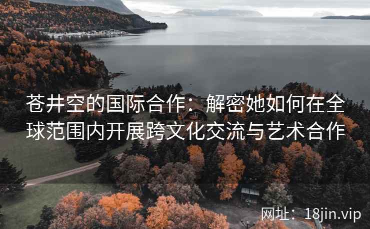 苍井空的国际合作：解密她如何在全球范围内开展跨文化交流与艺术合作