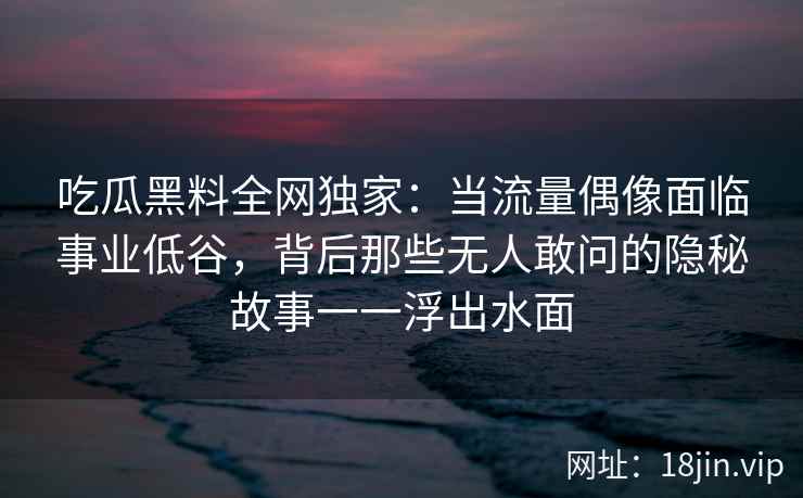吃瓜黑料全网独家：当流量偶像面临事业低谷，背后那些无人敢问的隐秘故事一一浮出水面