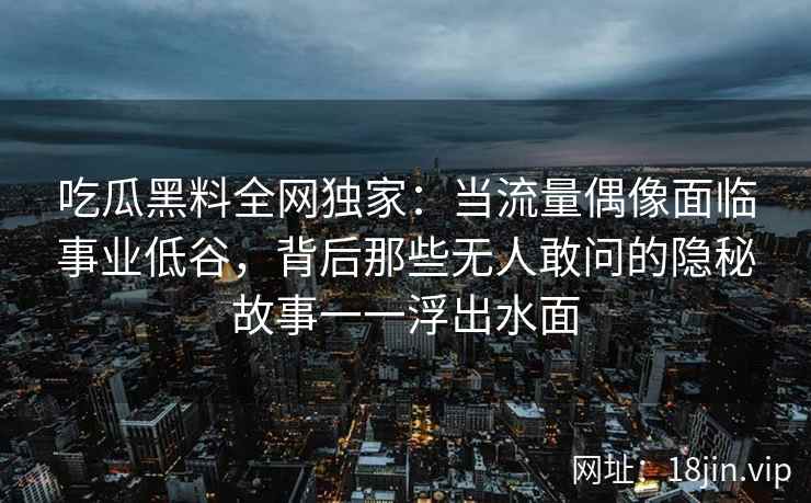 吃瓜黑料全网独家：当流量偶像面临事业低谷，背后那些无人敢问的隐秘故事一一浮出水面