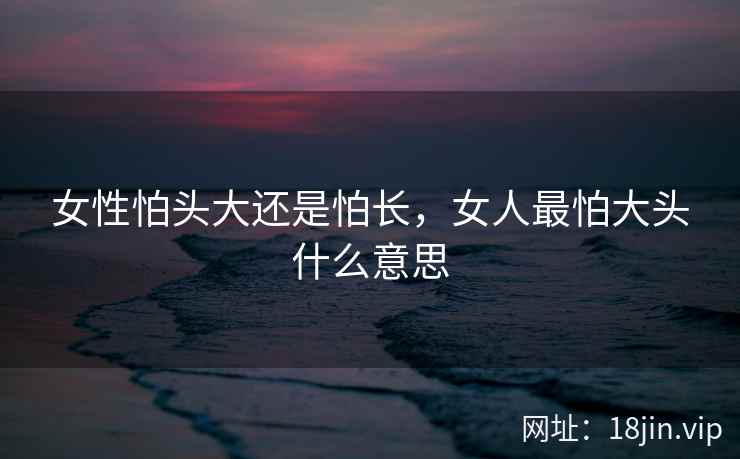 女性怕头大还是怕长，女人最怕大头什么意思