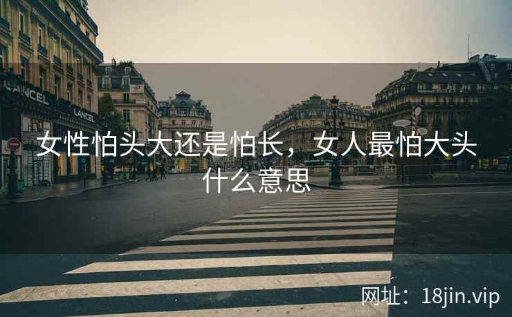 女性怕头大还是怕长，女人最怕大头什么意思
