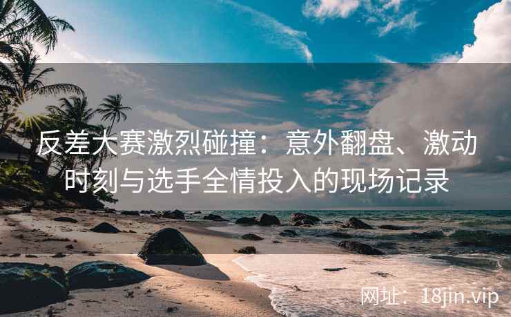 反差大赛激烈碰撞：意外翻盘、激动时刻与选手全情投入的现场记录