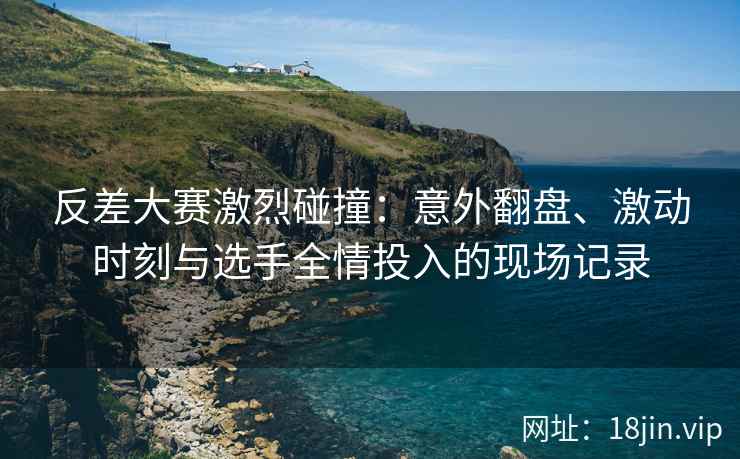 反差大赛激烈碰撞：意外翻盘、激动时刻与选手全情投入的现场记录