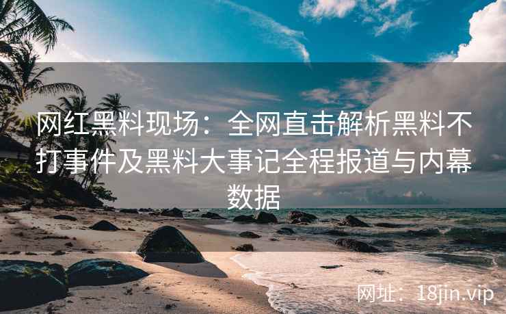 网红黑料现场：全网直击解析黑料不打事件及黑料大事记全程报道与内幕数据