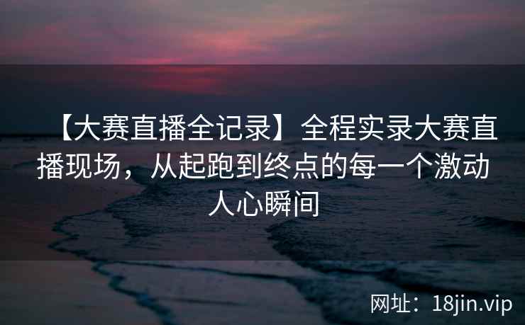 【大赛直播全记录】全程实录大赛直播现场，从起跑到终点的每一个激动人心瞬间