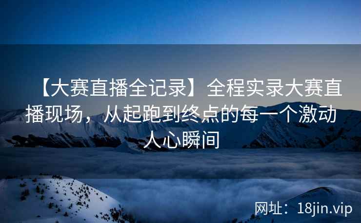 【大赛直播全记录】全程实录大赛直播现场，从起跑到终点的每一个激动人心瞬间