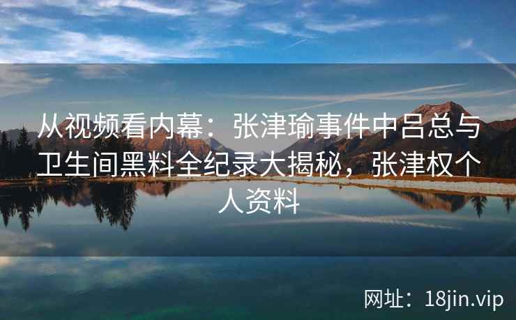 从视频看内幕：张津瑜事件中吕总与卫生间黑料全纪录大揭秘，张津权个人资料