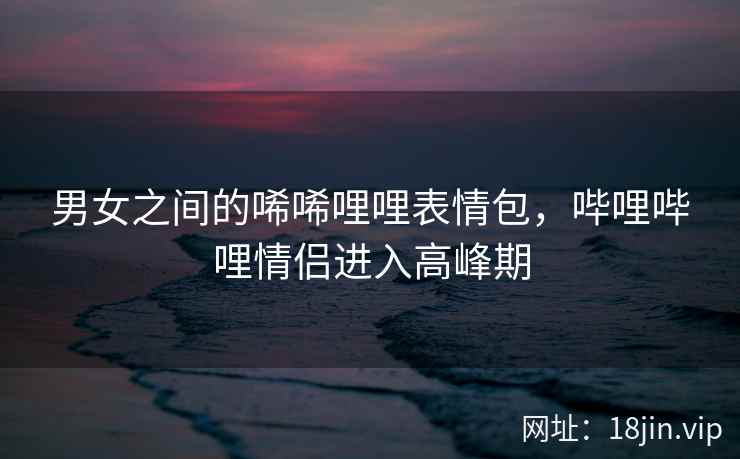 男女之间的唏唏哩哩表情包，哔哩哔哩情侣进入高峰期