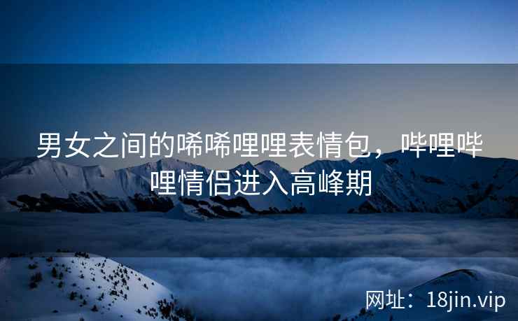 男女之间的唏唏哩哩表情包，哔哩哔哩情侣进入高峰期