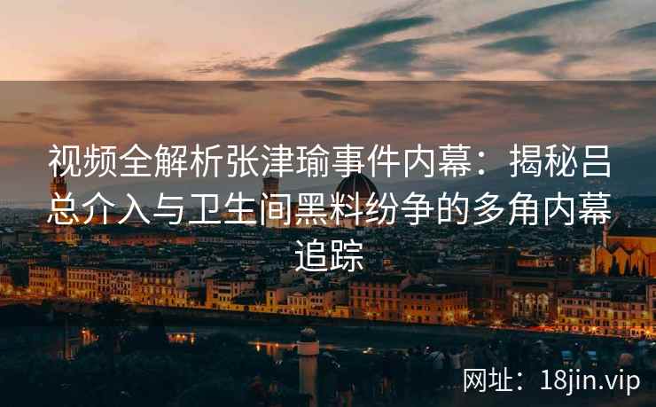视频全解析张津瑜事件内幕：揭秘吕总介入与卫生间黑料纷争的多角内幕追踪