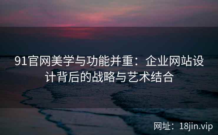 91官网美学与功能并重：企业网站设计背后的战略与艺术结合