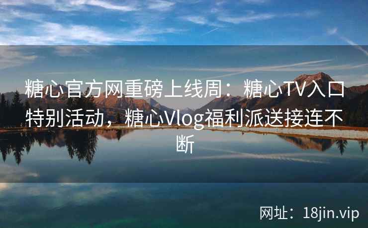 糖心官方网重磅上线周：糖心TV入口特别活动，糖心Vlog福利派送接连不断