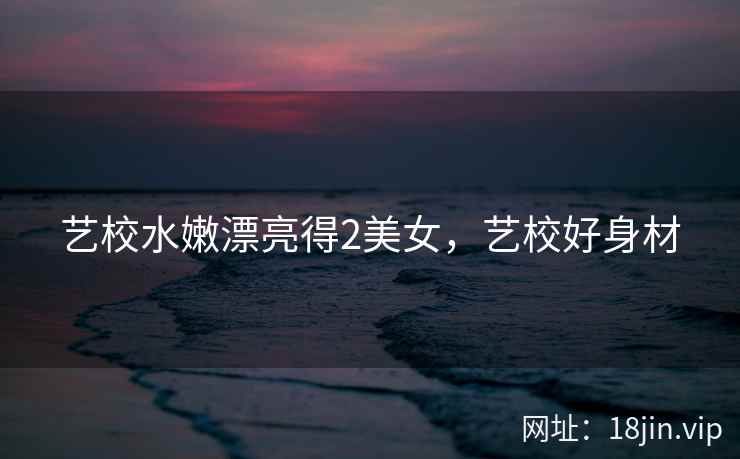 艺校水嫩漂亮得2美女，艺校好身材