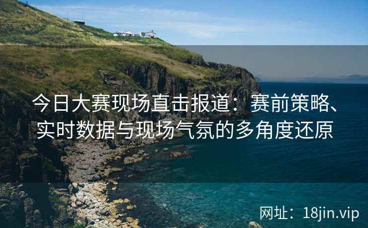 今日大赛现场直击报道：赛前策略、实时数据与现场气氛的多角度还原